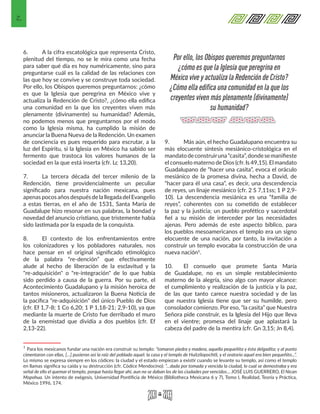 2
6.	 A la cifra escatológica que representa Cristo,
plenitud del tiempo, no se le mira como una fecha
para saber qué día es hoy numéricamente, sino para
preguntarse cuál es la calidad de las relaciones con
las que hoy se convive y se construye toda sociedad.
Por ello, los Obispos queremos preguntarnos: ¿cómo
es que la Iglesia que peregrina en México vive y
actualiza la Redención de Cristo?, ¿cómo ella edifica
una comunidad en la que los creyentes viven más
plenamente (divinamente) su humanidad? Además,
no podemos menos que preguntarnos por el modo
como la Iglesia misma, ha cumplido la misión de
anunciar la Buena Nueva de la Redención. Un examen
de conciencia es pues requerido para escrutar, a la
luz del Espíritu, si la Iglesia en México ha sabido ser
fermento que trastoca los valores humanos de la
sociedad en la que está inserta (cfr. Lc 13,20).
7.	 La tercera década del tercer milenio de la
Redención, tiene providencialmente un peculiar
significado para nuestra nación mexicana, pues
apenas pocos años después de la llegada del Evangelio
a estas tierras, en el año de 1531, Santa María de
Guadalupe hizo resonar en sus palabras, la bondad y
novedad del anuncio cristiano, que tristemente había
sido lastimada por la espada de la conquista.
8.	 El contexto de los enfrentamientos entre
los colonizadores y los pobladores naturales, nos
hace pensar en el original significado etimológico
de la palabra “re-dención” que efectivamente
alude al hecho de liberación de la esclavitud y la
"re-adquisición" o "re-integración" de lo que había
sido perdido a causa de la guerra. Por su parte, el
Acontecimiento Guadalupano y la misión heroica de
tantos misioneros, actualizaron la Buena Noticia de
la pacífica "re-adquisición" del único Pueblo de Dios
(cfr. Ef 1,7-8; 1 Co 6,20; 1 P 1,18-21; 2,9-10), ya que
mediante la muerte de Cristo fue derribado el muro
de la enemistad que dividía a dos pueblos (cfr. Ef
2,13-22).
1 Para los mexicanos fundar una nación era construir su templo: “tomaron piedra y madera, aquella pequeñita y ésta delgadita; y al punto
cimentaron con ellas, […] pusieron así la raíz del poblado aquel: la casa y el templo de Huitzilopochtli, y el oratorio aquel era bien pequeñito...”.
Lo mismo se expresa siempre en los códices: la ciudad y el estado empiezan a existir cuando se levante su templo, así como el templo
en llamas significa su caída y su destrucción (cfr. Códice Mendocino): “…dada por tomada y vencida la ciudad, lo cual se demostraba y era
señal de ello el quemar el templo, porque hasta llegar ahí, aun no se daban los de las ciudades por vencidos… JOSÉ LUIS GUERRERO, El Nican
Mopohua. Un intento de exégesis, Universidad Pontificia de México (Bibliotheca Mexicana 6 y 7), Tomo I, Realidad, Teoría y Práctica,
México 1996, 174. 
9.	 Más aún, el hecho Guadalupano encuentra su
más elocuente síntesis mesiánico-cristológica en el
mandatodeconstruiruna“casita”,dondesemanifieste
el consuelo materno de Dios (cfr. Is 49,15). El mandato
Guadalupano de “hacer una casita”, evoca el oráculo
mesiánico de la promesa divina, hecha a David, de
“hacer para él una casa”, es decir, una descendencia
de reyes, un linaje mesiánico (cfr. 2 S 7,11ss; 1 P 2,9-
10). La descendencia mesiánica es una “familia de
reyes”, coherentes con su cometido de establecer
la paz y la justicia; un pueblo profético y sacerdotal
fiel a su misión de interceder por las necesidades
ajenas. Pero además de este aspecto bíblico, para
los pueblos mesoamericanos el templo era un signo
elocuente de una nación, por tanto, la invitación a
construir un templo evocaba la construcción de una
nueva nación1.
10.	 El consuelo que promete Santa María
de Guadalupe, no es un simple restablecimiento
materno de la alegría, sino algo con mayor alcance:
el cumplimiento y realización de la justicia y la paz,
de las que tanto carece nuestra sociedad y de las
que nuestra Iglesia tiene que ser su humilde, pero
consolador comienzo. Por eso, “la casita” que Nuestra
Señora pide construir, es la Iglesia del Hijo que lleva
en el vientre; promesa del linaje que aplastará la
cabeza del padre de la mentira (cfr. Gn 3,15; Jn 8,4).
Por ello, los Obispos queremos preguntarnos
¿cómo es que la Iglesia que peregrina en
México vive y actualiza la Redención de Cristo?
¿Cómo ella edifica una comunidad en la que los
creyentes viven más plenamente (divinamente)
su humanidad?
 