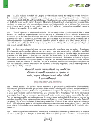 56
165.	 En Jesús nuestro Redentor, los Obispos encontramos el modelo de vida para nuestro ministerio.
Queremos actuar al estilo y con las actitudes de Jesús, que no vino a ser servido, sino a servir y a dar su vida como
rescate por muchos (Mt 20,28), y ofrecer a todos, una vida plena, para que tengan vida y la tengan en abundancia
(Jn 10,10). Por lo que nuestra manera de ofrecer el Evangelio de Salvación y de actuar, quiere ser misericordiosa,
humilde y con un corazón abierto para todos, especialmente los descartados por la sociedad. Pero tendremos
que confrontar nuestra actuación con el criterio que nos dejó Jesús para constatar la autenticidad de nuestra
fe cristiana: el amor y el servicio a la vida plena.
166.	 ¡Cuántos signos están presentes en nuestras comunidades y cuántas posibilidades nos pone el Señor
adelante para reconocer su presencia en el mundo de hoy! Al contemplar e introducirnos en la realidad de
esta nueva época, descubriendo la manera como ésta va transformando nuestras vidas y mirando el proyecto
que Dios tiene para la humanidad, queremos como pastores hacer nuestro el encuentro de Moisés con el
Señor: Cuando Yahvé vio que Moisés se acercaba para mirar, le llamó de en medio de la zarza: “¡Moisés, Moisés!”. Él
respondió: “Aquí estoy”. Le dijo: “No te acerques aquí; quítate las sandalias que llevas puestas, porque el lugar que
pisas es suelo sagrado” (Ex 3,4-5).
167.	 Los Obispos de esta amada Iglesia, queremos quitarnos las sandalias al igual que Moisés y despojarnos
de toda pretensión de orgullo y soberbia, para acercarnos a este lugar sagrado de la realidad con humildad,
ofreciendo la Verdad de Jesucristo para que pueda resplandecer y restaurar la verdad y la vida digna que Dios
quiere para sus hijos. Hemos podido escuchar la voz de Dios: Yahvé le dijo: “He visto la aflicción de mi pueblo en
Egipto; he escuchado el clamor ante sus opresores y conozco sus sufrimientos... El clamor de los israelitas ha llegado
hasta mí y he visto la opresión con que los egipcios los afligen. Así que ponte en camino: yo te envío al faraón para que
saques a mi pueblo, los israelitas, de Egipto (Ex 3,7.9-10). El momento presente exige de la Iglesia, ver y escuchar
esas aflicciones de su pueblo, para renovar con esperanza su misión y proponer la Verdad del Evangelio, en la
riqueza de este diálogo cultural.
168.	 Damos gracias a Dios por esta nación mexicana a la que amamos y pertenecemos orgullosamente,
valoramos las grandes cualidades que poseemos como pueblo: familiar, joven, solidario, incluyente, servicial,
religioso, teológico, esforzado, trabajador, acogedor, festivo, evangelizador, indígena y mestizo. Es aquí donde
el Señor quiere expresar su amor misericordioso y su cercanía a través de su Iglesia y proclamar con nuestro
anuncio y testimonio que hay esperanza y que debemos levantar nuestro corazón, como lo anunciaba el profeta:
Pues voy a crear unos cielos nuevos junto con una tierra nueva; ya no será mentado lo de antaño, ni volverá a ser
recordado; antes bien, habrá gozo y regocijo por siempre, por lo que voy a crear. Voy a crear una Jerusalén “Regocijo”,
y un pueblo “Alegría”; me regocijaré por Jerusalén y me alegraré por mi pueblo, sin que vuelvan a oírse ayes ni llantos
(Is 65,17-19). Queremos poner de manifiesto que la esperanza es nuestra certeza y nuestro camino y recordar
que a lo largo de la historia nuestro pueblo ha sabido sobreponerse a momentos difíciles de donde ha salido
fortalecido.
169.	 Iluminados por el Acontecimiento Redentor de Nuestro Señor Jesucristo y del Encuentro de Nuestra
Madre de Guadalupe, al contemplar la realidad de esta nueva época, queremos fortalecer y renovar nuestro
El momento presente exige de la Iglesia ver y escuchar esas
aflicciones de su pueblo para renovar con esperanza su
misión y proponer en la riqueza de este diálogo cultural
la verdad del Evangelio.
 
