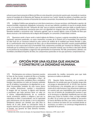 57
esfuerzo para hacer presente el Reino de Dios en esta situación concreta de nuestro país, tomando en nuestras
manos el mandato de la Morenita del Tepeyac de construir esa “casita”, donde los pobres y humildes sean los
primeros en la Iglesia y orienten el horizonte de nuestra conversión, fecundando así el sentido de nuestra vida.
170.	 La Iglesia Católica que peregrina en esta tierra mexicana y a la que servimos, está llamada a aportar, de
manera humilde, respetuosa, dialogante, incluyente, a la vez que valiente y profética, lo que le es propio desde
su fe, a la construcción de este “santuario de vida” que es nuestra sociedad, para que nadie se quede fuera y
pueda tener las condiciones necesarias para vivir con dignidad sin ninguna clase de exclusión. Nos sentimos
llamados también a reconstruir este “santuario sagrado” que es nuestra Iglesia, como el Pueblo de Dios que
desea anunciar y dar testimonio de la alegría del Evangelio, en comunión y fraternidad cristiana.
171.	 Queremos sentir y hacer sentir a toda la Iglesia de México, la grave y urgente necesidad de asumir las
siguientes opciones pastorales, en estos momentos cruciales de la historia de la humanidad. Esta decisión
ha sido fruto de un consenso eclesial en este camino de análisis de la realidad que hemos llevado a cabo,
de su confrontación ante el proyecto de Dios y de un discernimiento para descubrir nuestra responsabilidad
concreta en esta nueva época de la humanidad. Este compromiso asumido por nosotros los Obispos, ha sido
motivado por la confianza en el Señor y por un sentido de comunión eclesial, que nos llevó a descubrir dónde
se encuentran las necesidades y urgencias más apremiantes en el presente. Por ello, presentamos, además, con
humildad y docilidad al Espíritu de Dios, los compromisos pastorales en los que queremos comprometernos.
172.	 Proclamamos con certeza y hacemos nuestra
la frase de San Ireneo: La gloria de Dios es el hombre
vivo; la vida del hombre es contemplar a Dios49. Al
contemplar a Jesucristo, verdadero Dios y verdadero
hombre, descubrimos en todo ser humano redimido
por Él, la belleza, la grandeza y la dignidad de su ser.
Ante innumerables embates de esta nueva época
por mutilar, distorsionar, cambiar y ensombrecer
la imagen del ser humano, la Iglesia está llamada
a proclamar que toda persona tiene un valor en
sí misma, independientemente de su condición
social, económica, política o religiosa y que por su
naturaleza es libre y trascendente, con la capacidad
para relacionarse con los demás y con la naturaleza.
Señalamos además con claridad, que sólo Dios es
dueño de la vida, desde su concepción hasta la
muerte natural, por lo que urgimos para que también
el Estado, sea garante de todo derecho humano,
49 IRENEO DE LYON, Contra las Herejías. Ed. Apostolado Mariano. Salamanca. 1999, Libro 4, 20:7 
procurando los medios necesarios para que toda
persona se realice en plenitud.
173.	 Nuestro Señor Jesucristo, en su camino de
Redención, ha venido para que el hombre tenga vida
y la tenga en abundancia (cfr. Jn 10,10). Son muchas
las limitaciones y los atropellos que se cometen en
contra de la vida humana y hay situaciones dolorosas
en nuestro país que imposibilitan que mucha gente
viva con el mínimo de consideración humana y que
se le reconozca su dignidad, impidiendo que esa vida
plena que Cristo ha venido a traer, se haga realidad
en ellos. En el centro de esta realidad se encuentra
la fuerza del Reino de Dios, que como cristianos nos
lleva a construir las bases de una sociedad donde se
reconozca, se valore y se construya integralmente la
dignidad de la persona.
OPCIÓN POR UNA IGLESIA QUE ANUNCIA
Y CONSTRUYE LA DIGNIDAD HUMANA.
A.
 
