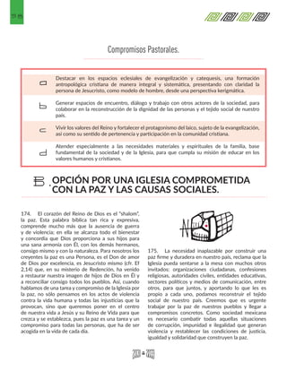 58
Compromisos Pastorales.
Destacar en los espacios eclesiales de evangelización y catequesis, una formación
antropológica cristiana de manera integral y sistemática, presentando con claridad la
persona de Jesucristo, como modelo de hombre, desde una perspectiva kerigmática.
Generar espacios de encuentro, diálogo y trabajo con otros actores de la sociedad, para
colaborar en la reconstrucción de la dignidad de las personas y el tejido social de nuestro
país.
Vivir los valores del Reino y fortalecer el protagonismo del laico, sujeto de la evangelización,
así como su sentido de pertenencia y participación en la comunidad cristiana.
Atender especialmente a las necesidades materiales y espirituales de la familia, base
fundamental de la sociedad y de la Iglesia, para que cumpla su misión de educar en los
valores humanos y cristianos.
a
b
c
d
174.	 El corazón del Reino de Dios es el “shalom”,
la paz. Esta palabra bíblica tan rica y expresiva,
comprende mucho más que la ausencia de guerra
y de violencia; en ella se alcanza todo el bienestar
y concordia que Dios proporciona a sus hijos para
una sana armonía con Él, con los demás hermanos,
consigo mismo y con la naturaleza. Para nosotros los
creyentes la paz es una Persona, es el Don de amor
de Dios por excelencia, es Jesucristo mismo (cfr. Ef
2,14) que, en su misterio de Redención, ha venido
a restaurar nuestra imagen de hijos de Dios en Él y
a reconciliar consigo todos los pueblos. Así, cuando
hablamos de una tarea y compromiso de la Iglesia por
la paz, no sólo pensamos en los actos de violencia
contra la vida humana y todas las injusticias que la
provocan, sino que queremos poner en el centro
de nuestra vida a Jesús y su Reino de Vida para que
crezca y se establezca, pues la paz es una tarea y un
compromiso para todas las personas, que ha de ser
acogida en la vida de cada día.
175.	 La necesidad inaplazable por construir una
paz firme y duradera en nuestro país, reclama que la
Iglesia pueda sentarse a la mesa con muchos otros
invitados: organizaciones ciudadanas, confesiones
religiosas, autoridades civiles, entidades educativas,
sectores políticos y medios de comunicación, entre
otros, para que juntos, y aportando lo que les es
propio a cada uno, podamos reconstruir el tejido
social de nuestro país. Creemos que es urgente
trabajar por la paz de nuestros pueblos y llegar a
compromisos concretos. Como sociedad mexicana
es necesario combatir todas aquellas situaciones
de corrupción, impunidad e ilegalidad que generan
violencia y restablecer las condiciones de justicia,
igualdad y solidaridad que construyen la paz.
OPCIÓN POR UNA IGLESIA COMPROMETIDA
CON LA PAZ Y LAS CAUSAS SOCIALES.
B.
 