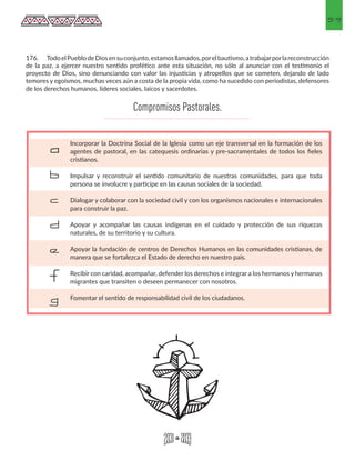 59
Incorporar la Doctrina Social de la Iglesia como un eje transversal en la formación de los
agentes de pastoral, en las catequesis ordinarias y pre-sacramentales de todos los fieles
cristianos.
Impulsar y reconstruir el sentido comunitario de nuestras comunidades, para que toda
persona se involucre y participe en las causas sociales de la sociedad.
Dialogar y colaborar con la sociedad civil y con los organismos nacionales e internacionales
para construir la paz.
Apoyar y acompañar las causas indígenas en el cuidado y protección de sus riquezas
naturales, de su territorio y su cultura.
Apoyar la fundación de centros de Derechos Humanos en las comunidades cristianas, de
manera que se fortalezca el Estado de derecho en nuestro país.
Recibir con caridad, acompañar, defender los derechos e integrar a los hermanos y hermanas
migrantes que transiten o deseen permanecer con nosotros.
Fomentar el sentido de responsabilidad civil de los ciudadanos.
a
b
c
d
e
f
g
176.	 TodoelPueblodeDiosensuconjunto,estamosllamados,porelbautismo,atrabajarporlareconstrucción
de la paz, a ejercer nuestro sentido profético ante esta situación, no sólo al anunciar con el testimonio el
proyecto de Dios, sino denunciando con valor las injusticias y atropellos que se cometen, dejando de lado
temores y egoísmos, muchas veces aún a costa de la propia vida, como ha sucedido con periodistas, defensores
de los derechos humanos, líderes sociales, laicos y sacerdotes.
Compromisos Pastorales.
 