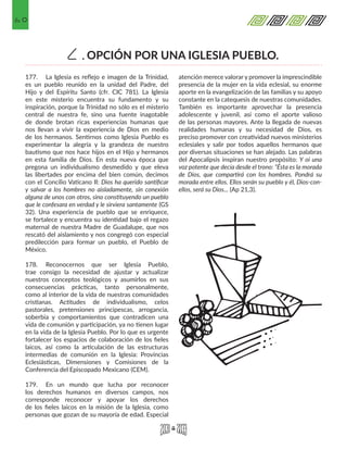 60
OPCIÓN POR UNA IGLESIA PUEBLO.C.
177.	 La Iglesia es reflejo e imagen de la Trinidad,
es un pueblo reunido en la unidad del Padre, del
Hijo y del Espíritu Santo (cfr. CIC 781). La Iglesia
en este misterio encuentra su fundamento y su
inspiración, porque la Trinidad no sólo es el misterio
central de nuestra fe, sino una fuente inagotable
de donde brotan ricas experiencias humanas que
nos llevan a vivir la experiencia de Dios en medio
de los hermanos. Sentirnos como Iglesia Pueblo es
experimentar la alegría y la grandeza de nuestro
bautismo que nos hace hijos en el Hijo y hermanos
en esta familia de Dios. En esta nueva época que
pregona un individualismo desmedido y que eleva
las libertades por encima del bien común, decimos
con el Concilio Vaticano II: Dios ha querido santificar
y salvar a los hombres no aisladamente, sin conexión
alguna de unos con otros, sino constituyendo un pueblo
que le confesara en verdad y le sirviera santamente (GS
32). Una experiencia de pueblo que se enriquece,
se fortalece y encuentra su identidad bajo el regazo
maternal de nuestra Madre de Guadalupe, que nos
rescató del aislamiento y nos congregó con especial
predilección para formar un pueblo, el Pueblo de
México.
178.	 Reconocernos que ser Iglesia Pueblo,
trae consigo la necesidad de ajustar y actualizar
nuestros conceptos teológicos y asumirlos en sus
consecuencias prácticas, tanto personalmente,
como al interior de la vida de nuestras comunidades
cristianas. Actitudes de individualismo, celos
pastorales, pretensiones principescas, arrogancia,
soberbia y comportamientos que contradicen una
vida de comunión y participación, ya no tienen lugar
en la vida de la Iglesia Pueblo. Por lo que es urgente
fortalecer los espacios de colaboración de los fieles
laicos, así como la articulación de las estructuras
intermedias de comunión en la Iglesia: Provincias
Eclesiásticas, Dimensiones y Comisiones de la
Conferencia del Episcopado Mexicano (CEM).
179.	 En un mundo que lucha por reconocer
los derechos humanos en diversos campos, nos
corresponde reconocer y apoyar los derechos
de los fieles laicos en la misión de la Iglesia, como
personas que gozan de su mayoría de edad. Especial
atención merece valorar y promover la imprescindible
presencia de la mujer en la vida eclesial, su enorme
aporte en la evangelización de las familias y su apoyo
constante en la catequesis de nuestras comunidades.
También es importante aprovechar la presencia
adolescente y juvenil, así como el aporte valioso
de las personas mayores. Ante la llegada de nuevas
realidades humanas y su necesidad de Dios, es
preciso promover con creatividad nuevos ministerios
eclesiales y salir por todos aquellos hermanos que
por diversas situaciones se han alejado. Las palabras
del Apocalipsis inspiran nuestro propósito: Y oí una
voz potente que decía desde el trono: “Ésta es la morada
de Dios, que compartirá con los hombres. Pondrá su
morada entre ellos. Ellos serán su pueblo y él, Dios-con-
ellos, será su Dios... (Ap 21,3).
 