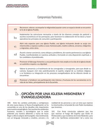 61
180.	 Ante los cambios profundos y vertiginosos
de esta nueva época, la Nueva Evangelización se ha
convertido en uno de los desafíos más importantes
para nuestra amada Iglesia. Son muchos los ambientes
humanos, sociales y tecnológicos que le están
pidiendo una manera diferente y nueva de hacer
llegar a ellos la alegría del Evangelio: más testimonial,
con un lenguaje renovado y creativo, cercano a la
realidad de las personas y con un tono que exprese
la misericordia y la bondad de este Padre bondadoso
que tenemos.
181.	 Con firme convicción sabemos que hay
que reavivar el fuego del Espíritu que brotó en
Pentecostés y que recibimos de Cristo Redentor, para
salir a las “periferias existenciales”, tal y como nos
Reconocer, valorar y acompañar la religiosidad popular como un espacio donde se encuentra
la fe de la Iglesia Pueblo.
Implementar las estructuras necesarias a través de los diversos consejos de pastoral y
asuntos económicos en las parroquias, para favorecer la colaboración de los laicos y hacer
operativos los principios de comunión y participación.
Abrir más espacios para una Iglesia Pueblo, una Iglesia incluyente donde se acoja con
misericordia a: esposos vueltos a casar, homosexuales, madres solteras, ancianos, indigentes
y migrantes, entre otros.
Asumir y tomar conciencia, como obispos y presbíteros, de nuestra pertenencia a una Iglesia
Pueblo, manifestándolo en nuestras actitudes y formando en esta disposición espiritual, a
los candidatos al presbiterado.
Promover el liderazgo femenino y una participación más amplia en la vida de la Iglesia desde
un auténtico respeto a su dignidad.
Valorar la presencia y el testimonio de las consagradas y consagrados, para que desde su
carisma, busquen vivir más auténticamente el espíritu original de su instituto religioso
y se fortalezca su integración en los procesos evangelizadores de las diócesis donde se
encuentran.
Promover y fortalecer una participación más intensa y fructuosa de los sacramentos en la
vida de los fieles, principalmente de la Eucaristía.
a
b
c
d
e
f
g
Compromisos Pastorales.
OPCIÓN POR UNA IGLESIA MISIONERA Y
EVANGELIZADORA
D.
 
