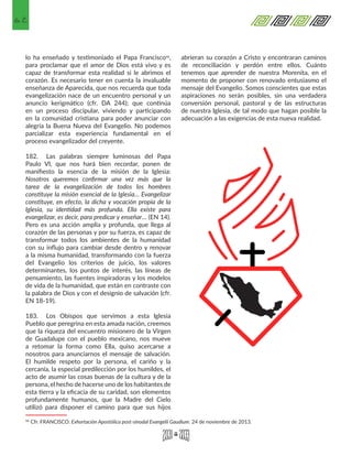 62
lo ha enseñado y testimoniado el Papa Francisco50,
para proclamar que el amor de Dios está vivo y es
capaz de transformar esta realidad si le abrimos el
corazón. Es necesario tener en cuenta la invaluable
enseñanza de Aparecida, que nos recuerda que toda
evangelización nace de un encuentro personal y un
anuncio kerigmático (cfr. DA 244); que continúa
en un proceso discipular, viviendo y participando
en la comunidad cristiana para poder anunciar con
alegría la Buena Nueva del Evangelio. No podemos
parcializar esta experiencia fundamental en el
proceso evangelizador del creyente.
182.	 Las palabras siempre luminosas del Papa
Paulo VI, que nos hará bien recordar, ponen de
manifiesto la esencia de la misión de la Iglesia:
Nosotros queremos confirmar una vez más que la
tarea de la evangelización de todos los hombres
constituye la misión esencial de la Iglesia… Evangelizar
constituye, en efecto, la dicha y vocación propia de la
Iglesia, su identidad más profunda. Ella existe para
evangelizar, es decir, para predicar y enseñar… (EN 14).
Pero es una acción amplia y profunda, que llega al
corazón de las personas y por su fuerza, es capaz de
transformar todos los ambientes de la humanidad
con su influjo para cambiar desde dentro y renovar
a la misma humanidad, transformando con la fuerza
del Evangelio los criterios de juicio, los valores
determinantes, los puntos de interés, las líneas de
pensamiento, las fuentes inspiradoras y los modelos
de vida de la humanidad, que están en contraste con
la palabra de Dios y con el designio de salvación (cfr.
EN 18-19).
183.	 Los Obispos que servimos a esta Iglesia
Pueblo que peregrina en esta amada nación, creemos
que la riqueza del encuentro misionero de la Virgen
de Guadalupe con el pueblo mexicano, nos mueve
a retomar la forma como Ella, quiso acercarse a
nosotros para anunciarnos el mensaje de salvación.
El humilde respeto por la persona, el cariño y la
cercanía, la especial predilección por los humildes, el
acto de asumir las cosas buenas de la cultura y de la
persona, el hecho de hacerse uno de los habitantes de
esta tierra y la eficacia de su caridad, son elementos
profundamente humanos, que la Madre del Cielo
utilizó para disponer el camino para que sus hijos
50 Cfr. FRANCISCO. Exhortación Apostólica post-sinodal Evangelii Gaudium. 24 de noviembre de 2013. 
abrieran su corazón a Cristo y encontraran caminos
de reconciliación y perdón entre ellos. Cuánto
tenemos que aprender de nuestra Morenita, en el
momento de proponer con renovado entusiasmo el
mensaje del Evangelio. Somos conscientes que estas
aspiraciones no serán posibles, sin una verdadera
conversión personal, pastoral y de las estructuras
de nuestra Iglesia, de tal modo que hagan posible la
adecuación a las exigencias de esta nueva realidad.
 
