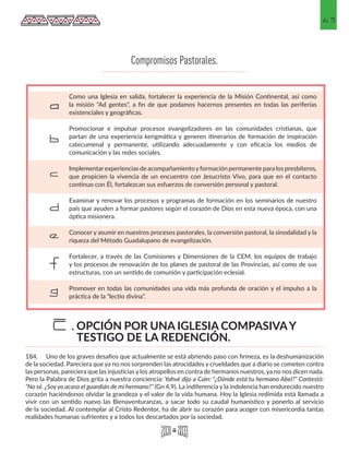 63
Como una Iglesia en salida, fortalecer la experiencia de la Misión Continental, así como
la misión "Ad gentes", a fin de que podamos hacernos presentes en todas las periferias
existenciales y geográficas.
Promocionar e impulsar procesos evangelizadores en las comunidades cristianas, que
partan de una experiencia kerigmática y generen itinerarios de formación de inspiración
catecumenal y permanente, utilizando adecuadamente y con eficacia los medios de
comunicación y las redes sociales.
Implementarexperiencias de acompañamientoyformación permanente para los presbíteros,
que propicien la vivencia de un encuentro con Jesucristo Vivo, para que en el contacto
continuo con Él, fortalezcan sus esfuerzos de conversión personal y pastoral.
Examinar y renovar los procesos y programas de formación en los seminarios de nuestro
país que ayuden a formar pastores según el corazón de Dios en esta nueva época, con una
óptica misionera.
Conocer y asumir en nuestros procesos pastorales, la conversión pastoral, la sinodalidad y la
riqueza del Método Guadalupano de evangelización.
Fortalecer, a través de las Comisiones y Dimensiones de la CEM, los equipos de trabajo
y los procesos de renovación de los planes de pastoral de las Provincias, así como de sus
estructuras, con un sentido de comunión y participación eclesial.
Promover en todas las comunidades una vida más profunda de oración y el impulso a la
práctica de la “lectio divina”.
a
b
c
d
e
f
g
Compromisos Pastorales.
184.	 Uno de los graves desafíos que actualmente se está abriendo paso con firmeza, es la deshumanización
de la sociedad. Pareciera que ya no nos sorprenden las atrocidades y crueldades que a diario se cometen contra
las personas, pareciera que las injusticias y los atropellos en contra de hermanos nuestros, ya no nos dicen nada.
Pero la Palabra de Dios grita a nuestra conciencia: Yahvé dijo a Caín: “¿Dónde está tu hermano Abel?” Contestó:
“No sé. ¿Soyyo acaso el guardián de mi hermano?” (Gn 4,9). La indiferencia y la indolencia han endurecido nuestro
corazón haciéndonos olvidar la grandeza y el valor de la vida humana. Hoy la Iglesia redimida está llamada a
vivir con un sentido nuevo las Bienaventuranzas, a sacar todo su caudal humanístico y ponerlo al servicio
de la sociedad. Al contemplar al Cristo Redentor, ha de abrir su corazón para acoger con misericordia tantas
realidades humanas sufrientes y a todos los descartados por la sociedad.
OPCIÓN POR UNA IGLESIA COMPASIVAY
TESTIGO DE LA REDENCIÓN.
E.
 