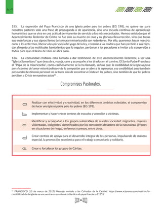 64
185.	 La expresión del Papa Francisco de una Iglesia pobre para los pobres (EG 198), no quiere ser para
nosotros pastores solo una frase de propaganda o de apariencia, sino una escuela continua de aprendizaje
humanístico que se viva en una actitud permanente de servicio a los más necesitados. Hemos señalado que el
Acontecimiento Redentor de Cristo no fue sólo su muerte en cruz y su gloriosa Resurrección, sino que todas
sus enseñanzas y sus signos llenos de ternura y misericordia son redentores. Por ello, queremos hacer nuestro:
curar a los enfermos, liberar a las personas del yugo de la ley, consolar a las madres que han perdido a sus hijos,
dar alimento a las multitudes hambrientas que lo seguían, perdonar a los pecadores e invitar a la conversión a
todos para que el Reino de Dios se abra paso.
186.	 La comunidad cristiana está llamada a dar testimonio de este Acontecimiento Redentor, a ser una
“Iglesia Samaritana” que descubra, recoja, sane y acompañe a los tirados en el camino. El Santo Padre Francisco
el “Papa de la misericordia”, como cariñosamente se la ha llamado, señaló que: la credibilidad de la Iglesia pasa
por el camino del amor misericordioso y de la compasión que se abre a la esperanza, esa credibilidad pasa también
por nuestro testimonio personal: no se trata solo de encontrar a Cristo en los pobres, sino también de que los pobres
perciban a Cristo en nuestros actos51
.
51 FRANCISCO (15 de marzo de 2017) Mensaje enviado a las Cofradías de la Caridad. https://www.aciprensa.com/noticias/la-
credibilidad-de-la-iglesia-se-encuentra-en-su-misericordia-dice-el-papa-francisco-21555
Realizar con efectividad y creatividad, en los diferentes ámbitos eclesiales, el compromiso
de hacer una Iglesia pobre para los pobres (EG 198).
Implementar y hacer crecer centros de escucha y atención a víctimas.
Identificar y acompañar a los grupos vulnerables de nuestra sociedad: migrantes, mujeres
violentadas, indigentes, damnificados por los constantes desastres de la naturaleza, jóvenes
en situaciones de riesgo, enfermos y presos, entre otros.
Crear centros de apoyo para el desarrollo integral de las personas, impulsando de manera
especial, la promoción económica para el trabajo comunitario y solidario.
Crear o fortalecer los grupos de Cáritas.
a
b
c
d
e
Compromisos Pastorales.
 