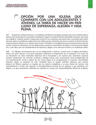 65
OPCIÓN POR UNA IGLESIA QUE
COMPARTE CON LOS ADOLESCENTES Y
JÓVENES, LA TAREA DE HACER UN PAÍS
LLENO DE ESPERANZA, ALEGRÍA Y VIDA
PLENA.
F.
187.	 Al igual que al Papa Francisco, a los Obispos de México nos alegra constatar que en los adolescentes y
jóvenes de nuestra patria se descubre la vitalidad, la alegría y el espíritu festivo del pueblo mexicano, que tanto
nos orgullece. Cuántos sueños y esperanzas encierran sus corazones que ponen alas a una patria que quiere
elevarse sobre sus problemas y dejar atrás esta niebla que por momentos oscurece su camino. Cuántas ilusiones
y buenos deseos existen en su interior para renovar y fortalecer a esta Iglesia que por momentos parece que los
fuertes vientos la estremecen. En los adolescentes y jóvenes, encontramos el motivo y la fuerza para trabajar
con, y por ellos, por una sociedad llena de esperanza, alegría y una vida que los lleve a su realización plena.
188.	 Los Obispos reconocemos que, en los adolescentes y jóvenes, nuestro país y la Iglesia de México,
tienen una gran riqueza y una gran esperanza. Valoramos la importancia de su presencia y la fuerza de
su entusiasmo en estos momentos históricos de la humanidad y de nuestro país. Queremos expresar
nuestro compromiso con cercanía, confianza y diálogo mutuo, para reconocerlos como protagonistas de
una transformación social y sujetos de una nueva etapa en la evangelización en nuestras comunidades
juveniles, desde un proyecto de vida, orientado hacia su propia santidad. Sabemos que muchos
jóvenes de México expresan su respeto por los valores evangélicos y un gran deseo de conocer más
profundamente a Cristo; que aprecian el acompañamiento cercano de sus pastores y que participan con
alegría y un gran entusiasmo, pidiendo ser tomados en cuenta con responsabilidades dentro de la Iglesia.
 