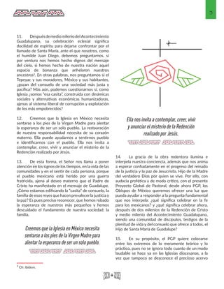 3
11.	 Despuésdemediomileniodel Acontecimiento
Guadalupano, su celebración eclesial significa
docilidad de espíritu para dejarse confrontar por el
llamado de Santa María, ante el que nosotros, como
el humilde Juan Diego, debemos preguntarnos, si
por ventura nos hemos hecho dignos del mensaje
del cielo, si hemos hecho de nuestra nación aquel
espacio de bonanza que anhelaron nuestros
ancestros2. En otras palabras, nos preguntamos si el
Tepeyac y sus moradores, México y sus habitantes,
¿gozan del consuelo de una sociedad más justa y
pacífica? Más aún, podemos cuestionarnos si, como
Iglesia ¿somos “esa casita”, construida con dinámicas
sociales y alternativas económicas humanizadoras,
ajenas al sistema liberal de corrupción y explotación
de los más empobrecidos?
12.	 Creemos que la Iglesia en México necesita
sentarse a los pies de la Virgen Madre para alentar
la esperanza de ser un solo pueblo. La restauración
de nuestra responsabilidad necesita de su corazón
materno. Ella puede ayudarnos a sentirnos pueblo
e identificarnos con el pueblo. Ella nos invita a
contemplar, creer, vivir y anunciar el misterio de la
Redención realizado por Jesús.
13.	 De esta forma, el Señor nos llama a poner
atención en los signos de los tiempos, en la vida de las
comunidades y en el sentir de cada persona, porque
el pueblo mexicano está herido por una guerra
fratricida, ajena al deseo materno que el Padre de
Cristo ha manifestado en el mensaje de Guadalupe.
¿Cómo estamos edificando la “casita” de consuelo, la
familia de esos reyes que hacen prevalecer la justicia y
la paz? Es pues preciso reconocer, que hemos robado
la esperanza de nuestros más pequeños y hemos
descuidado el fundamento de nuestra sociedad: la
familia.
2 Cfr. Ibidem. 
14.	 La gracia de la obra redentora ilumina e
interpela nuestra conciencia, además que nos anima
a esperar confiadamente en el progreso del reinado
de la justicia y la paz de Jesucristo, Hijo de la Madre
del verdadero Dios por quien se vive. Por ello, con
audacia profética y de modo crítico, con el presente
Proyecto Global de Pastoral, desde ahora PGP, los
Obispos de México queremos ofrecer una luz que
pueda ayudar a responder a la pregunta fundamental
que nos interpela: ¿qué significa celebrar en la fe
para los mexicanos? y ¿qué significa celebrar ahora,
después de dos milenios de la Redención de Cristo
y medio milenio del Acontecimiento Guadalupano,
siendo una comunidad de discípulos, testigos de la
plenitud de vida y del consuelo que ofrece a todos, el
Hijo de Santa María de Guadalupe?
15.	 En su propósito, el PGP quiere colocarse
entre los extremos de lo meramente teórico y lo
práctico, pues no se ignora todo cuanto de un modo
laudable se hace ya en las Iglesias diocesanas, a la
vez que tampoco se desconoce el precioso acervo
Creemos que la Iglesia en México necesita
sentarse a los pies de la Virgen Madre para
alentar la esperanza de ser un solo pueblo.
Ella nos invita a contemplar, creer, vivir
y anunciar el misterio de la Redención
realizado por Jesús.
 