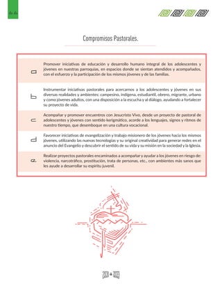 66
Promover iniciativas de educación y desarrollo humano integral de los adolescentes y
jóvenes en nuestras parroquias, en espacios donde se sientan atendidos y acompañados,
con el esfuerzo y la participación de los mismos jóvenes y de las familias.
Instrumentar iniciativas pastorales para acercarnos a los adolescentes y jóvenes en sus
diversas realidades y ambientes: campesino, indígena, estudiantil, obrero, migrante, urbano
y como jóvenes adultos, con una disposición a la escucha y al diálogo, ayudando a fortalecer
su proyecto de vida.
Acompañar y promover encuentros con Jesucristo Vivo, desde un proyecto de pastoral de
adolescentes y jóvenes con sentido kerigmático, acorde a los lenguajes, signos y ritmos de
nuestro tiempo, que desemboque en una cultura vocacional.
Favorecer iniciativas de evangelización y trabajo misionero de los jóvenes hacia los mismos
jóvenes, utilizando las nuevas tecnologías y su original creatividad para generar redes en el
anuncio del Evangelio y descubrir el sentido de su vida y su misión en la sociedad y la Iglesia.
Realizar proyectos pastorales encaminados a acompañar y ayudar a los jóvenes en riesgo de:
violencia, narcotráfico, prostitución, trata de personas, etc., con ambientes más sanos que
les ayude a desarrollar su espíritu juvenil.
a
b
c
d
e
Compromisos Pastorales.
 