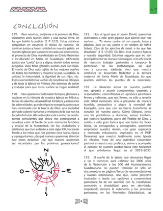 67
189.	 Pero nosotros, conforme a la promesa de Dios,
esperamos unos nuevos cielos y una nueva tierra, en
los que habite la justicia (2 P 3,13). Estas palabras
despiertan en nosotros el deseo de caminar, de
caminar juntos y hacer realidad en nuestra patria, en
nuestraIglesiayporsupuestoencadaunodenosotros,
el proyecto de Dios manifestado en Cristo Redentor
e inculturado en María de Guadalupe, edificando
juntos esa “casita” justa y digna, donde todos somos
acogidos. Dios tiene grandes sueños para sus hijos.
El sueño de Dios está tejido de los mejores sueños
de todos los hombres y mujeres: la paz, la justicia, la
unidad, la fraternidad, la dignidad de sus hijos, etc.
Estos son también los sueños de nosotros los Obispos
y de toda la Iglesia de México ¡No dejemos de soñar
y trabajar para que estos sueños se hagan realidad!
190.	 Nos apasiona contemplar tiempos gloriosos y
audaces en la historia de nuestra Iglesia en México,
llenos devalentía,vida martirial, fortalezayarrojo ante
las adversidades; grandes figuras evangelizadoras que
han construido con la fuerza de Dios, una sociedad
plena devalores humanosycristianos de la que nos ha
tocado disfrutar.Al contemplareste camino recorrido,
somos conscientes que ahora nos corresponde a
nosotros estar al frente de este momento histórico
y crucial de la humanidad, ser los ciudadanos y
cristianos que han entrado a este siglo XXI, haciendo
frente a los retos que nos plantea esta nueva época
y a preguntarnos ¿de qué manera queremos afrontar
hoy estos desafíos? ¿de qué manera queremos
ser recordados por las próximas generaciones?
191.	 Hoy al igual que el joven David, queremos
acercarnos a este gran gigante que parece que nos
oprime: ... “Tú vienes contra mí con espada, lanza y
jabalina, pero yo voy contra ti en nombre de Yahvé
Sebaot, Dios de los ejércitos de Israel, a los que has
desafiado” (1 S 17,45). En Dios está nuestra fuerza
y nuestra seguridad. Estamos seguros que no son
principalmente las nuevas tecnologías, ni la eficiencia
de nuestros trabajos pastorales y tampoco la
perfección de las metodologías las que
van a sacarnos adelante, sino que nuestra
confianza es Jesucristo Redentor y la ternura
maternal de Santa María de Guadalupe, las que
pueden abrirnos las puertas de la esperanza.
192.	 La situación actual de nuestro pueblo
nos apremia a asumir compromisos urgentes y
responsables, concretizados en opciones pastorales
firmes y valientes, que nos lleven, no sólo a revertir
este difícil momento, sino a presentar de manera
humilde, propositiva y alegre la novedad del
Evangelio, para que con su fuerza transforme el
corazón de nuestra patria. Como Obispos, junto
con los presbíteros y diáconos, somos también,
por nuestro bautismo, parte del Pueblo de Dios, y
unidos a esta gran fuerza que son todos los fieles
laicos, las consagradas y consagrados, queremos
emprender nuestra misión, con gran esperanza
y renovado entusiasmo, inspirados en el PGP.
Deseamos que nuestro testimonio como Iglesia
en México, fruto de una auténtica conversión
pastoral y nuestra voz profética, anime y acompañe
el caminar de nuestro pueblo hacia este horizonte
al que anhelamos llegar en el 2031+2033.
193.	 El sueño de la Iglesia que deseamos llegar
a ser y construir, para celebrar los 2000 años
de la Redención y los 500 del Acontecimiento
Guadalupano, no pueden terminar en sólo un
documento o en páginas llenas de recomendaciones
y buenas intenciones, sino que, como proyecto
inspirador y desde sus opciones y compromisos
pastorales, ha de ser asumido con fe, creatividad,
comunión y sinodalidad, para ser aterrizado,
respetando siempre la autonomía y los procesos
pastorales, en las Provincias Eclesiásticas, las
CONCLUSIÓN
 