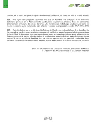 68
Diócesis, en la Vida Consagrada, Grupos y Movimientos Apostólicos, así como por todo el Pueblo de Dios.
194.	 Para lograr este propósito, velaremos para que, en fidelidad a la pedagogía de la Redención,
bellamente plasmada en el Acontecimiento Guadalupano, se generen y ofrezcan, desde las Comisiones,
Dimensiones y estructuras de servicio de la CEM, las herramientas, metodología y subsidios, así como los
medios necesarios para implementar con eficacia y audacia evangelizadora nuestro PGP 2031+2033.
195.	 Padre bondadoso, que en tu Hijo Jesucristo Redentor del Mundo y por medio de la fuerza de tu Santo Espíritu,
has mostrado al mundo tu proyecto salvador, concede a este pueblo tuyo, a quién has puesto bajo la amorosa mirada
de Santa María de Guadalupe, emprender su camino de fe con un renovado entusiasmo y una sólida esperanza.
En estos momentos de nuestra vida, descubrimos la luz gloriosa de Jesucristo Redentor y experimentamos el amor
maternal de nuestra Morenita de Guadalupe. Concede a nuestra Iglesia en México acoger con fe esta intuición divina
que ha nacido de tu corazón, para que juntos podamos avanzar por los caminos de tu Reino con una nueva luz. Amén.
Dado por la Conferencia del Episcopado Mexicano, en la Ciudad de México,
el 13 de mayo del 2018, solemnidad de la Ascensión del Señor.
 