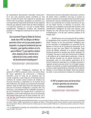 4
de inspiradores documentos eclesiales mexicanos3.
A lo que este proyecto quiere contribuir es más
bien, al modo de hacer más evidente la relación que
existe entre el quehacer apostólico ya existente y su
correspondiente inspiración doctrinal. A esta explícita
relación que debería existir entre las ideas teológicas
y el ejercicio pastoral, es a lo que se puede llamar
simplemente “inteligencia cristiana del ministerio
pastoral” o “inteligencia espiritual de la misión” (cfr. Ef
1,9-10).
16.	 En cuanto “inteligencia espiritual de la
pastoral”, el PGP se propone como una forma eficaz
de hacer operativas las estructuras e instancias
eclesiales, pues se trata de un proyecto que ha
venido surgiendo, como fruto de un honrado examen
cristiano de nuestra actual manera de emplear los
recursos humanos y materiales en el anuncio de la
obra redentora. Así, desde sus comienzos ha buscado,
además, dejar de lado toda forma de imposición para
procurar el consenso inteligente y creyente, fiel a las
carencias y necesidades de las realidades humanas a
las que el Maestro nos mandó servir a nosotros sus
discípulos, no de modo individual, sino en la comunión
del Colegio Episcopal que Él quiso instituir (cfr. LG 7
y 9). Por ello, este Proyecto no puede funcionar como
3 Cfr. CONFERENCIADELEPISCOPADO MEXICANO. CartapastoraldelosObisposdeMéxico,“DelencuentroconJesucristoalasolidaridad
con todos”. México, 2000. Carta pastoral de los Obispos de México, “Conmemorar nuestra Historia desde la fe, para comprometernos Hoy
con nuestra Patria”. México, 2010. Documento “Educar para una nueva sociedad” Reflexiones y orientaciones sobre la educación en México.
México, 2012.
4 Cfr. V CONFERENCIA GENERAL DEL EPISCOPADO LATINOAMERICANO Y DEL CARIBE, Documento de Aparecida, Brasil. 31 de
mayo de 2007, 213 y 551.
efecto de la suma de voluntades entusiastas, carentes
de visión crítica y profética, sino que su puesta en
práctica requiere la convergencia de ánimo de los que
tenemos los mismos sentimientos de Cristo Jesús (cfr.
Flp 2,1-5), partiendo de la lúcida conciencia de que
no nos faltan fuerzas, ni talentos, ni recursos, sino
más bien una verdadera conversión del corazón y una
coordinación inteligente de toda esta riqueza, para
dirigirla con más eficacia hacia la meta común de la
evangelización, a fin de que nuestros pueblos en Él
tengan vida4.
17.	 El PGP quiere ser una expresión de la unidad y
la colegialidad entre nosotros los Obispos. Queremos
vibrar siempre en los dos principios teológicos que
lo han animado: la colegialidad y la comunión de las
Iglesias al interior de la Conferencia Episcopal, en el
ánimo en que San Juan Pablo II lo explicaba: Toda
acción del Obispo realizada en el ejercicio del propio
ministerio pastoral es siempre una acción realizada “en
el Colegio”. Sea que se trate del ministerio de la Palabra
o del gobierno de la propia Iglesia particular, o bien de
una decisión tomada con los demás Hermanos en el
episcopado sobre las otras Iglesias particulares de la
misma Conferencia episcopal, en el ámbito provincial o
regional, siempre será una acción “en el Colegio” porque,
además de empeñar la propia responsabilidad pastoral,
se lleva a cabo manteniendo la comunión con los demás
Obispos y con la Cabeza del Colegio. Todo esto obedece
no tanto a una conveniencia humana de coordinación,
Con el presente Proyecto Global de Pastoral,
desde ahora PGP, los Obispos de México
queremos ofrecer una luz que pueda ayudar a
responder a la pregunta fundamental que nos
interpela: ¿qué significa celebrar en la fe,
aquí en México? Y ¿qué significa celebrar
ahora, después de dos milenios de la
redención de Cristo y medio milenio
del Acontecimiento Guadalupano?
El PGP se propone como una forma eficaz
de hacer operativas las estructuras
e instancias eclesiales.
 