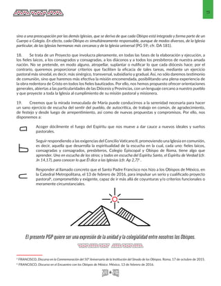 5
sino a una preocupación por las demás Iglesias, que se deriva de que cada Obispo está integrado y forma parte de un
Cuerpo o Colegio. En efecto, cada Obispo es simultáneamente responsable, aunque de modos diversos, de la Iglesia
particular, de las Iglesias hermanas más cercanas y de la Iglesia universal (PG 59; cfr. DA 181).
18.	 Se trata de un Proyecto que involucra plenamente, en todas las fases de la elaboración y ejecución, a
los fieles laicos, a los consagrados y consagradas, a los diáconos y a todos los presbíteros de nuestra amada
nación. No se pretende, en modo alguno, atropellar, suplantar o nulificar lo que cada diócesis hace; por el
contrario, queremos proporcionar criterios que faciliten la eficacia de tales tareas, mediante un ejercicio
pastoral más sinodal, es decir, más sinérgico, transversal, subsidiario y gradual. Así, no sólo daremos testimonio
de comunión, sino que haremos más efectiva la misión encomendada, posibilitando una plena experiencia de
la obra redentora de Cristo en todos los fieles bautizados. Por ello, nos hemos propuesto ofrecer orientaciones
generales, abiertas a las particularidades de las Diócesis y Provincias, con un lenguaje cercano a nuestro pueblo
y que proyecte a toda la Iglesia al cumplimiento de su misión pastoral y misionera.
19.	 Creemos que la mirada inmaculada de María puede conducirnos a la serenidad necesaria para hacer
un sano ejercicio de escucha del sentir del pueblo, de autocrítica, de trabajo en común, de agradecimiento,
de festejo y desde luego de arrepentimiento, así como de nuevas propuestas y compromisos. Por ello, nos
disponemos a:
Acoger dócilmente el fuego del Espíritu que nos mueve a dar cauce a nuevos ideales y sueños
pastorales.
Seguir respondiendo a las exigencias del Concilio Vaticano II, promoviendo una Iglesia en comunión,
es decir, aquella que desarrolla la espiritualidad de la escucha en la cual, cada uno: fieles laicos,
consagradas y consagrados, presbíteros, Colegio Episcopal y Obispo de Roma, tiene algo que
aprender. Uno en escucha de los otros; y todos en escucha del Espíritu Santo, el Espíritu de Verdad (cfr.
Jn 14,17), para conocer lo que Él dice a las Iglesias (cfr. Ap 2,7)5 .
Responder al llamado concreto que el Santo Padre Francisco nos hizo a los Obispos de México, en
la Catedral Metropolitana, el 13 de febrero de 2016, para impulsar un serio y cualificado proyecto
pastoral6, comprometido y exigente, capaz de ir más allá de coyunturas y/o criterios funcionales o
meramente circunstanciales.
5 FRANCISCO, Discurso en la Conmemoración del 50º Aniversario de la Institución del Sínodo de los Obispos. Roma, 17 de octubre de 2015. 
6 FRANCISCO, Discurso en el Encuentro con los Obispos de México. México, 13 de febrero de 2016. 
a
b
c
El presente PGP quiere ser una expresión de la unidad y la colegialidad entre nosotros los Obispos.
 