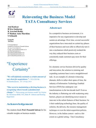 Journal of International Business Studies 
(2004) 35, 3–18 
Reinventing the Business Model - TCS Atul,Aravind, Siva, Mathan & Srikanth 
1 
Reinventing the Business Model 
TATA Consultancy Services 
Atul Katiyar 
B Siva Sankaran 
K Aravind Reddy 
P Mathan Anto Marshine 
S Srikanth 
Group 04 
IIM Indore 
Correspondence: 
Guided by Professor Prasanth Salwan 
Tel: þ +91 22 41021513 
E-mail: pm13atulk@iimidr.ac.in 
pm13bsiva@iimidr.ac.in 
pm13karavind@iimidr.ac.in 
pm13pmathan@iimidr.ac.in 
pm13srikanths@iimidr.ac.in 
"Experience Certainty" 
"We will definitely maintain a certain amount of war chest for acquisitions." - TCS CEO Mr. N.Chandrasekaran…ET :18-Sep-2014 
"One secret to maintaining a thriving business is recognizing when it needs a fundamental change." - "Reinventing your business model" by Clayton M. Christensen BOD, TCS, Mark W. Johnson and Henning Kagermann 
Acknowledgement 
The students thank Prof. Prasanth Salwan for his valuable insights on business models. 
Abstract 
In a competitive business environment, it is imperative for any organization to develop and sustain an advantage. Over time, several successful organizations have innovated on certain key phases of their business and were able to effectively turn it into a mechanism which positively isolated the way they reduced their business costs or consistently made customers pay more for their offerings. 
In a dynamic service business driven by quality and innovation, the solution to retaining and expanding customer base is not a straightforward task. As an example of a domain witnessing dramatic shifts in rather short spans of time, the industry of Information Technology Enabled Services (ITES) has undergone vast transformations in the last decade itself. Even as the industry is flattening out with weakening entry barriers, players are identifying newer means to innovate in the salient features of their business: be it their underlying technology base, the quality of solution, the delivery, the resource management technique or even the talent acquisition policies. However, in the Indian context - and to a fair extent on a global setting - Tata Consultancy 
 