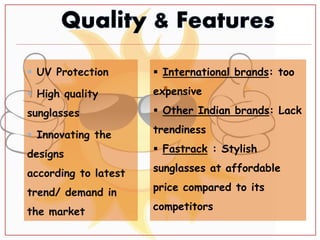  UV Protection
 High quality
sunglasses
 Innovating the
designs
according to latest
trend/ demand in
the market

 International brands: too
expensive
 Other Indian brands: Lack
trendiness
 Fastrack : Stylish
sunglasses at affordable
price compared to its
competitors
 