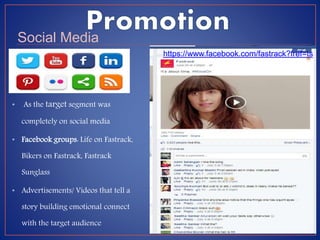 • As the target segment was
completely on social media
• Facebook groups: Life on Fastrack,
Bikers on Fastrack, Fastrack
Sunglass
• Advertisements/ Videos that tell a
story building emotional connect
with the target audience
Social Media
https://www.facebook.com/fastrack?fref=ts
 