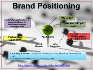 Value
Proposition
Value &
Character
Essence
Positioning
“Move On”
India’s first youth oriented
accessories brand for
fashionable youth at
affordable price
Innovative, latest
design, variety,
affordable, trendy
Trustworthy,
Superiority
“How many do you
have”
https://www.youtube.com/watch?v=3WlGe8BYK4s
Positioning Statement: Affordable fashion accessory brand for the country’s
youth
Source: http://tata.com/pdf/tata_review_apr_13/prince_of_cool.pdf
 