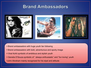  Brand ambassadors with huge youth fan following
 Brand ambassadors with bold, adventurous and sporty image
 Virat Kohli symbolic of ambitious and stylish youth
 Genelia D’Souza symbolic of “ always enthusiastic” and “fun loving” youth
John Abraham mainly recognized for his styel and attitude
 