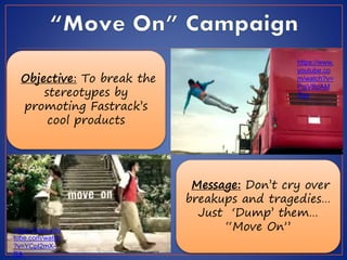 https://www.
youtube.co
m/watch?v=
PgiVBpAM
Sgg
https://www.you
tube.com/watch
?v=YCpI2mX--
RA
Objective: To break the
stereotypes by
promoting Fastrack’s
cool products
Message: Don’t cry over
breakups and tragedies…
Just ‘Dump’ them…
“Move On”
 