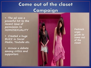  The ad was a
powerful hit to the
recent issue of
permission to
HOMOSEXUALITY
 Created a huge
BUZZ in Social
Media, Youtube etc.
 Arouse a debate
among critics and
supporters
Fastrack
urges
youth to
come out
of the
closet
 