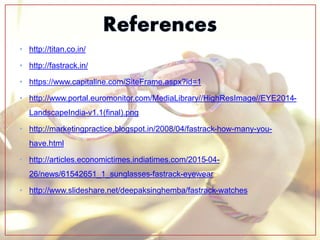 • http://titan.co.in/
• http://fastrack.in/
• https://www.capitaline.com/SiteFrame.aspx?id=1
• http://www.portal.euromonitor.com/MediaLibrary//HighResImage//EYE2014-
LandscapeIndia-v1.1(final).png
• http://marketingpractice.blogspot.in/2008/04/fastrack-how-many-you-
have.html
• http://articles.economictimes.indiatimes.com/2015-04-
26/news/61542651_1_sunglasses-fastrack-eyewear
• http://www.slideshare.net/deepaksinghemba/fastrack-watches
 