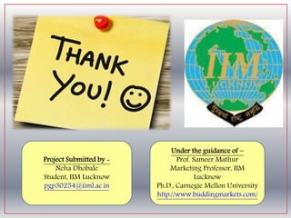 Under the guidance of –
Prof. Sameer Mathur
Marketing Professor,
IIM Lucknow
Ph.D., Carnegie Mellon
University
http://www.buddingmar
kets.com/
Project Submitted by -
Neha Dhobale
Student, IIM Lucknow
pgp30254@iiml.ac.in
 