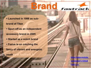 https://www.youtube.
com/watch?v=GNsB
FwK1J_g
 Launched in 1998 as sub-
brand of Titan
 Spun-off as an independent
accessory brand in 2005
 Started as a watch brand
 Focus is on catching the
fancy of vibrant and energetic
youth
 