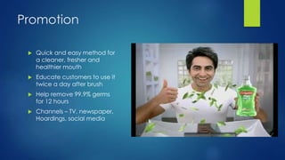 Promotion
 Quick and easy method for
a cleaner, fresher and
healthier mouth
 Educate customers to use it
twice a day after brush
 Help remove 99.9% germs
for 12 hours
 Channels – TV, newspaper,
Hoardings, social media
 