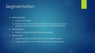Segmentation
 Demographic
 Target busy adults
 People whose income fall in middle and upper class as it is a
supplementary product which can be used after brushing
 Geographic
 Mainly for Urban and semi-urban population
 Behavioural
 Adults who want cleaner, fresher and healthier mouth
 Target adults who want white teeth, have sensitive gums
 