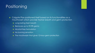 Positioning
 Colgate Plax positioned itself based on its functionalities as a
mouthwash which provide fresher breath and germ protection
 Long lasting fresh breath
 Removes up to 99.9% germs
 Alcohol free formulation
 No burning sensation
 The mouthwash that gives 12-hour germ protection
 