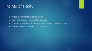Points of Parity
 Prices are similar to its competitors
 SKU’s are similar in packaging and size
 Positions similarly as other competitors to remove bad odour
 Contains fluoride to fight oral problems
 