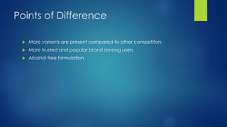 Points of Difference
 More variants are present compared to other competitors
 More trusted and popular brand among users
 Alcohol free formulation
 