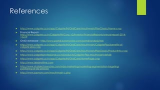 References
 http://www.colgate.co.in/app/Colgate/IN/OralCare/Mouthwash/PlaxClassic/Name.cvsp
 Financial Report-
http://www.colgate.co.in/Colgate/IN/Corp_v2/Investor/FinancialReports/annual-report-2014-
15.pdf
 GMID database - http://www.portal.euromonitor.com/portal/analysis/tab
 http://www.colgate.co.in/app/Colgate/IN/OralCare/Mouthwash/ColgatePlax/benefits-of-
colgate-plax.cvsp
 http://www.colgate.co.in/app/Colgate/IN/OralCare/Mouthwash/PlaxClassic/ProductInfo.cvsp
 http://www.colgateprofessional.co.in/products/Colgate-Plax-Mouthwash/details
 http://www.colgate.co.in/app/Colgate/IN/OralCare/HomePage.cvsp
 http://www.dreamstime.com
 http://www.studylecturenotes.com/mba-marketing/marketing-segmentation-targeting-
positioning-or-stp-process
 http://www.zopnow.com/mouthwash-c.php
 
