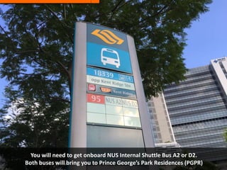 You will need to get onboard NUS Internal Shuttle Bus A2 or D2.
Both buses will bring you to Prince George’s Park Residences (PGPR)
 