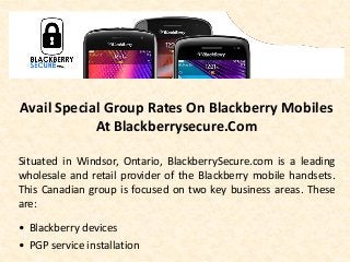 Avail Special Group Rates On Blackberry Mobiles
At Blackberrysecure.Com
Situated in Windsor, Ontario, BlackberrySecure.com is a leading
wholesale and retail provider of the Blackberry mobile handsets.
This Canadian group is focused on two key business areas. These
are:
• Blackberry devices
• PGP service installation
 