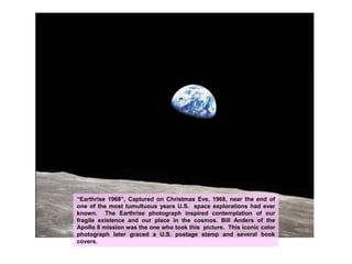 “Earthrise 1968”, Captured on Christmas Eve, 1968, near the end of one of the most tumultuous years U.S.  space explorations had ever known.  The Earthrise photograph inspired contemplation of our fragile existence and our place in the cosmos. Bill Anders of the Apollo 8 mission was the one who took this  picture.  This iconic color photograph later graced a U.S. postage stamp and several book covers.