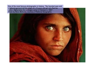 One of the most famous photographs in history: "the haunted eyes and a tattered garment tell the plight of a 12 years-old girl who fled her native  Afghanistan for a refugee camp in Pakistan in 1983". Photo by Steve McCurry, courtesy of National Geographic.