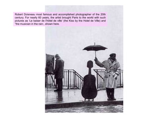 Robert Doisneau most famous and accomplished photographer of the 20th century. For nearly 60 years, the artist brought Paris to the world with such pictures as ‘Le baiser de l’hôtel de ville’ (the Kiss by the Hotel de Ville) and “the musician in the rain:, shown here.