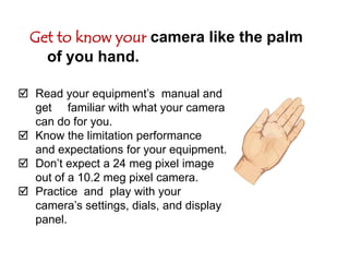 Get to know your camera like the palm of you hand.Read your equipment’s  manual and get     familiar with what your camera can do for you.