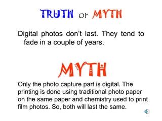 Digital photos are pixilated or fuzzy.TRUTH  or  MYTHMYTHMost people say that they have never seen a photo produced by a professional grade digital camera. The quality of modern digital cameras is equal or greater than film cameras.