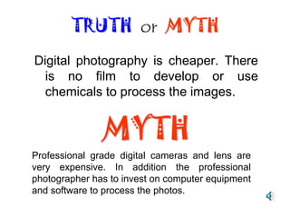 Digital photos lack much detail. TRUTH  or  MYTHMYTHMost cameras have a minimum of 6 meg pixels, allowing details to be shown; however, professional grade cameras, can produce stunning results.