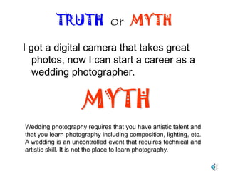 Digital photography is cheaper. There is no film to develop or use chemicals to process the images. TRUTH  or  MYTHMYTHProfessional grade digital cameras and lens are very expensive. In addition the professional photographer has to invest on computer equipment and software to process the photos.