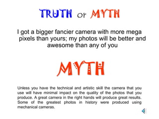 Megapixels are not the alpha and omega of digital cameras.  However, they do account for something when considering upgrading your current equipment.TRUTH  or  MYTHTRUTHAs a general rule of thumb, it all depends on how you use your pictures. If you do a lot of photo editing, and cropping of your pictures, the more megapixels the better. However, if you only plan to save them to your hard drive, and view them as your screen saver, then anything over 5 megapixels is a god-send bonus. 