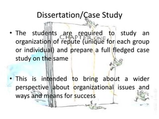 Dissertation/Case Study
• The students are required to study an
  organization of repute (unique for each group
  or individual) and prepare a full fledged case
  study on the same

• This is intended to bring about a wider
  perspective about organizational issues and
  ways and means for success
 