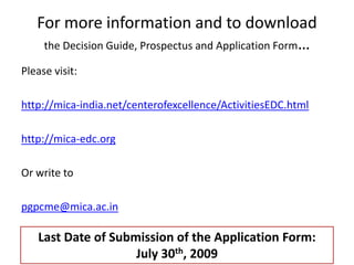 For more information and to download
    the Decision Guide, Prospectus and Application Form…

Please visit:

http://mica-india.net/centerofexcellence/ActivitiesEDC.html

http://mica-edc.org

Or write to

pgpcme@mica.ac.in

   Last Date of Submission of the Application Form:
                    July 30th, 2009
 