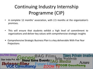 Continuing Industry Internship
                  Programme (CIP)
   • A complete 12 months’ association, with 2.5 months at the organization’s
     premises.

   • This will ensure that students exhibit a high level of commitment to
     organizations and deliver key values with comprehensive strategic insights

   • Comprehensive Strategic Business Plan is a key deliverable With Five Year
     Projections



AAJTAK Group
                             BAG FilmsRelay Times Private treaties
                   Genesi Events
 Star India Pvt. ltd
                     Show time
                                            Worldwide
                                   TAG Media
 Shringar films Future Group
                   s                                   Azure
                                      VITCOM Consultancy
       VGC Consultancy          ZOOM TV
 