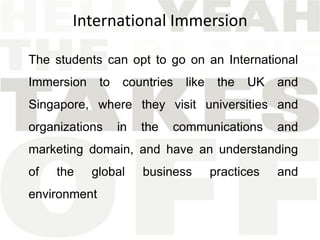 International Immersion

The students can opt to go on an International
Immersion     to    countries   like    the   UK   and
Singapore, where they visit universities and
organizations      in   the   communications       and
marketing domain, and have an understanding
of   the    global      business       practices   and
environment
 