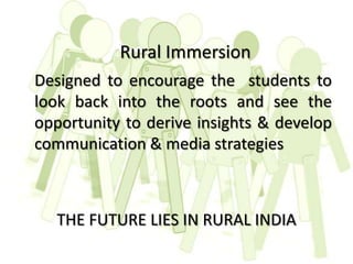 Rural Immersion
Designed to encourage the students to
look back into the roots and see the
opportunity to derive insights & develop
communication & media strategies



   THE FUTURE LIES IN RURAL INDIA
 