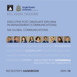 cambridge, uK



d u a l   d e g r e e   p r o g r a m m e




ExEcutivE Post GraduatE diPloma
in manaGEmEnt (communications)
ma Global communications




EXPANSIVE EXPLORATIVE EXCELLENCE EXUBERANT
EXCEPTIONAL EXEMPLARY EXHIBITOR EXCLuSIVE
EXALTED EXPRESSIVE EXOTIC EXPONENT EXCITED
EXCEEDING EXPERT... ExEcutivEs WitH EXPERIENCE
                                     (and EvErYtHinG tHat comEs WitH it!)



rEcruitEr’s handbook                                          2009–10
 