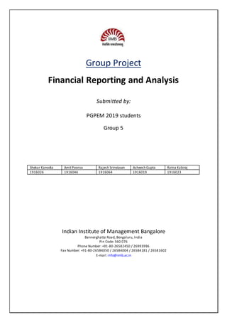 Group Project
Financial Reporting and Analysis
Submitted by:
PGPEM 2019 students
Group 5
Shekar Kanodia AmitPoorva Rajesh Srinviasan Asheesh Gupta Ratna Kabiraj
1916026 1916046 1916064 1916019 1916023
Indian Institute of Management Bangalore
Bannerghatta Road, Bengaluru, India
Pin Code: 560 076
Phone Number: +91-80-26582450 / 26993996
Fax Number: +91-80-26584050 / 26584004 / 26584181 / 26581602
E-mail:info@iimb.ac.in
 